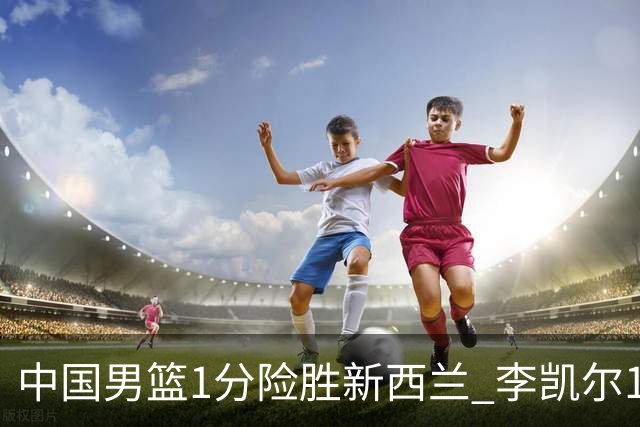 中国男篮1分险胜新西兰 李凯尔18分+致胜抢断